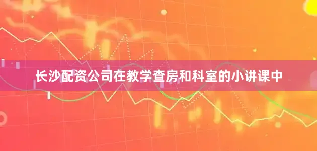 长沙配资公司在教学查房和科室的小讲课中