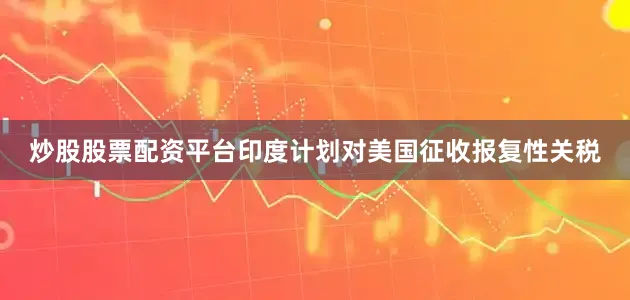 炒股股票配资平台印度计划对美国征收报复性关税