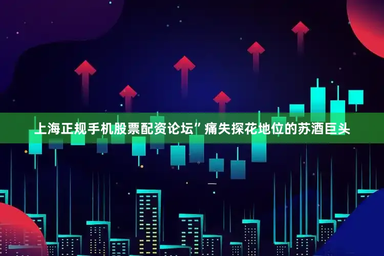 上海正规手机股票配资论坛”痛失探花地位的苏酒巨头