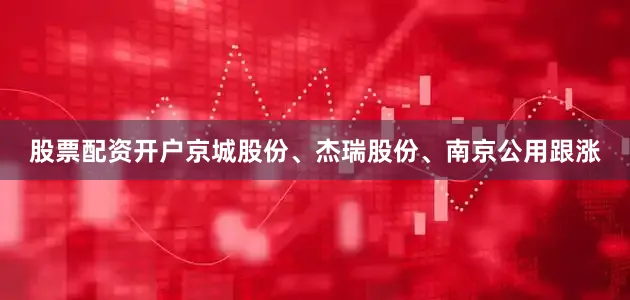 股票配资开户京城股份、杰瑞股份、南京公用跟涨