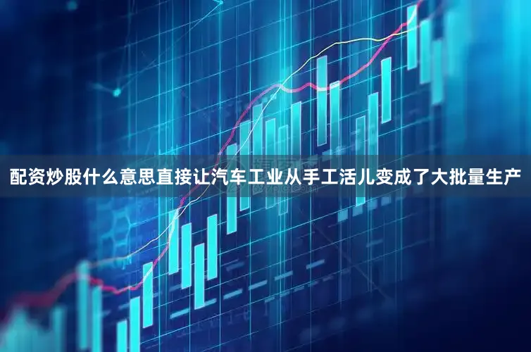 配资炒股什么意思直接让汽车工业从手工活儿变成了大批量生产