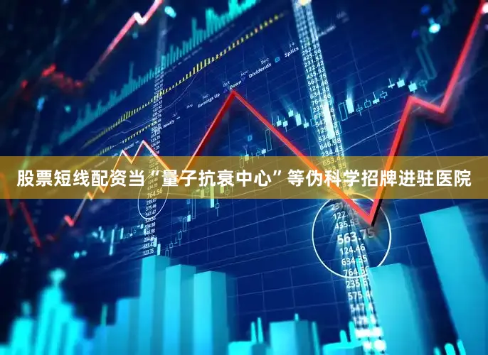 股票短线配资当“量子抗衰中心”等伪科学招牌进驻医院