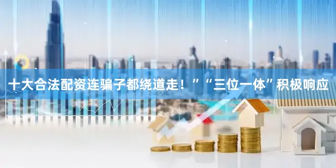 十大合法配资连骗子都绕道走！”“三位一体”积极响应