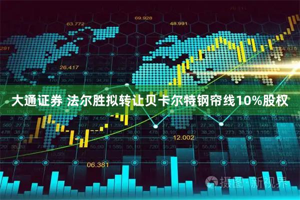 大通证券 法尔胜拟转让贝卡尔特钢帘线10%股权