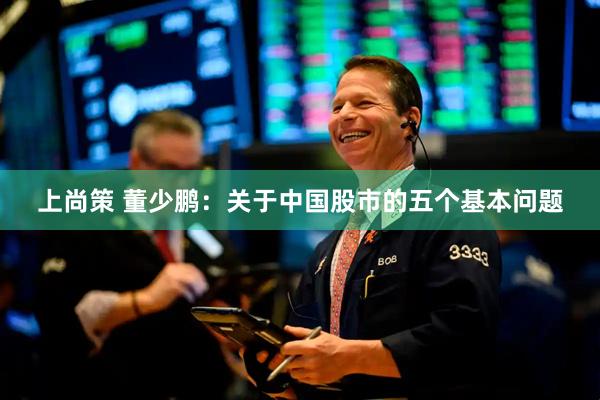 上尚策 董少鹏：关于中国股市的五个基本问题