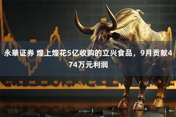 永華证券 煌上煌花5亿收购的立兴食品，9月贡献474万元利润