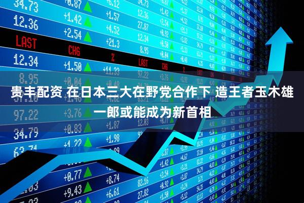 贵丰配资 在日本三大在野党合作下 造王者玉木雄一郎或能成为新首相