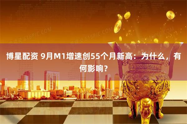 博星配资 9月M1增速创55个月新高：为什么，有何影响？