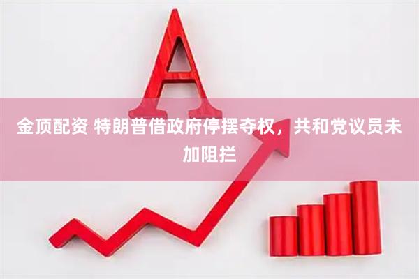 金顶配资 特朗普借政府停摆夺权，共和党议员未加阻拦