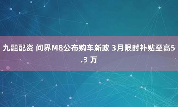 九融配资 问界M8公布购车新政 3月限时补贴至高5.3 万