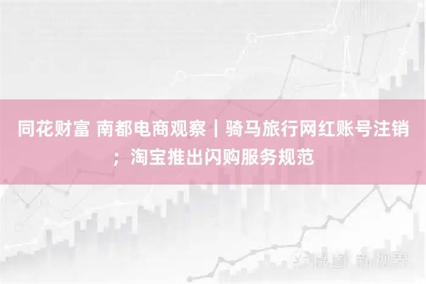 同花财富 南都电商观察｜骑马旅行网红账号注销；淘宝推出闪购服务规范
