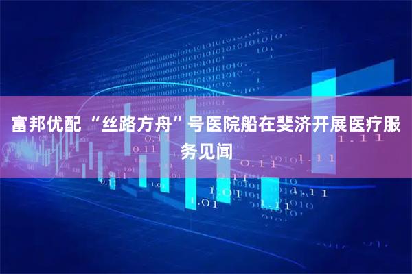 富邦优配 “丝路方舟”号医院船在斐济开展医疗服务见闻