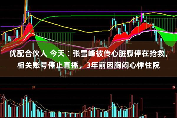 优配合伙人 今天∶张雪峰被传心脏骤停在抢救，相关账号停止直播，3年前因胸闷心悸住院