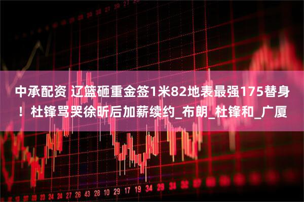 中承配资 辽篮砸重金签1米82地表最强175替身！杜锋骂哭徐昕后加薪续约_布朗_杜锋和_广厦