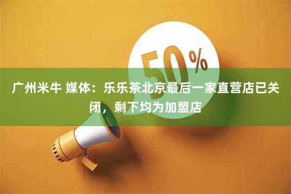 广州米牛 媒体：乐乐茶北京最后一家直营店已关闭，剩下均为加盟店