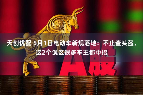 天创优配 5月1日电动车新规落地：不止查头盔，这2个误区很多车主都中招