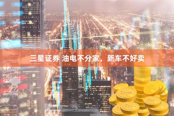 三星证券 油电不分家，新车不好卖
