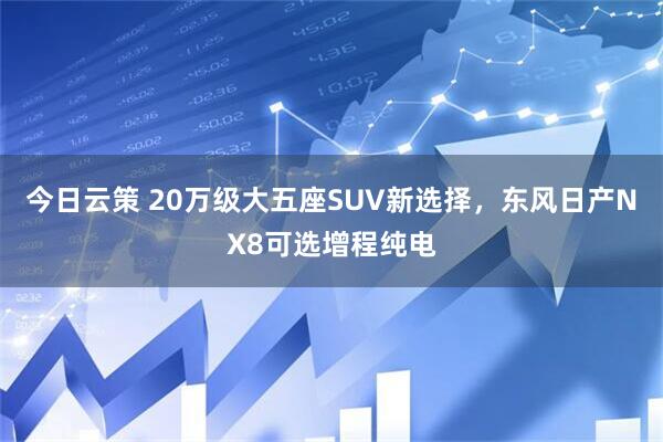 今日云策 20万级大五座SUV新选择，东风日产NX8可选增程纯电