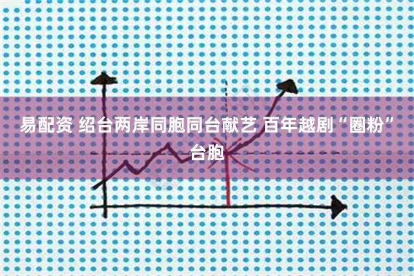 易配资 绍台两岸同胞同台献艺 百年越剧“圈粉”台胞