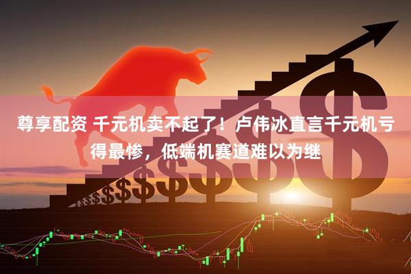 尊享配资 千元机卖不起了！卢伟冰直言千元机亏得最惨，低端机赛道难以为继