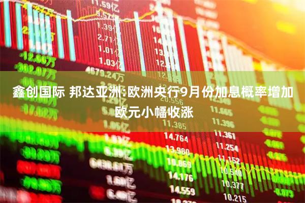 鑫创国际 邦达亚洲:欧洲央行9月份加息概率增加 欧元小幅收涨