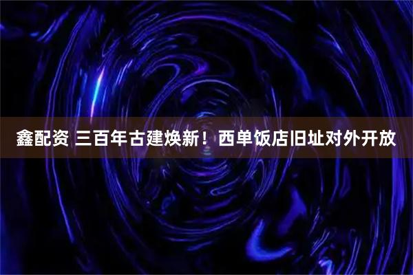 鑫配资 三百年古建焕新！西单饭店旧址对外开放