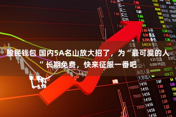 股民钱包 国内5A名山放大招了，为“最可爱的人”长期免费，快来征服一番吧