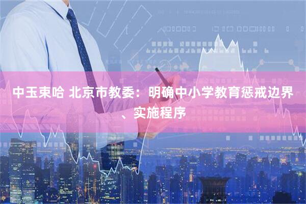 中玉束哈 北京市教委：明确中小学教育惩戒边界、实施程序