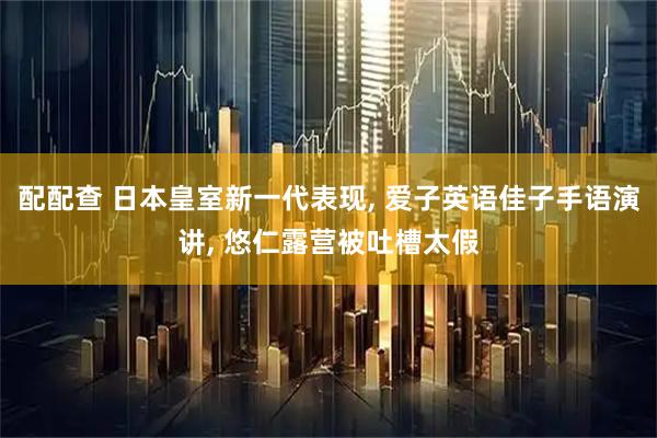 配配查 日本皇室新一代表现, 爱子英语佳子手语演讲, 悠仁露营被吐槽太假