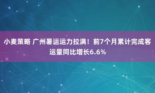 小麦策略 广州暑运运力拉满！前7个月累计完成客运量同比增长6.6%