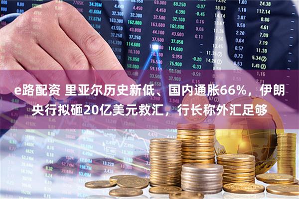 e路配资 里亚尔历史新低、国内通胀66%，伊朗央行拟砸20亿美元救汇，行长称外汇足够