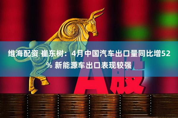 维海配资 崔东树：4月中国汽车出口量同比增52% 新能源车出口表现较强